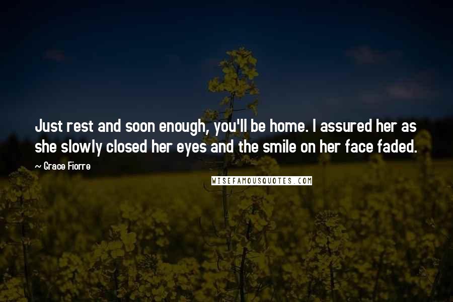 Grace Fiorre Quotes: Just rest and soon enough, you'll be home. I assured her as she slowly closed her eyes and the smile on her face faded.