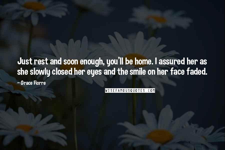 Grace Fiorre Quotes: Just rest and soon enough, you'll be home. I assured her as she slowly closed her eyes and the smile on her face faded.