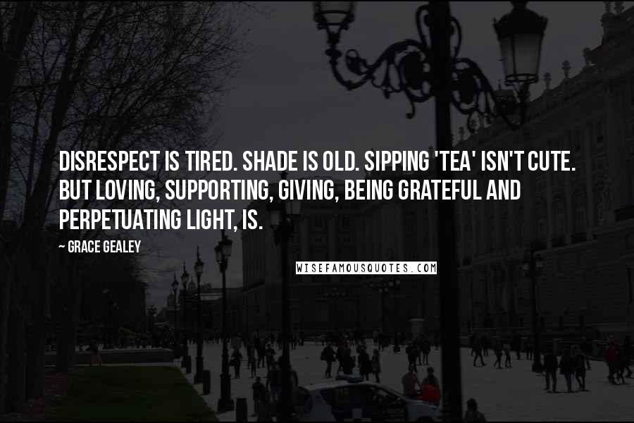 Grace Gealey Quotes: Disrespect is tired. Shade is old. Sipping 'tea' isn't cute. But loving, supporting, giving, being grateful and perpetuating light, is.