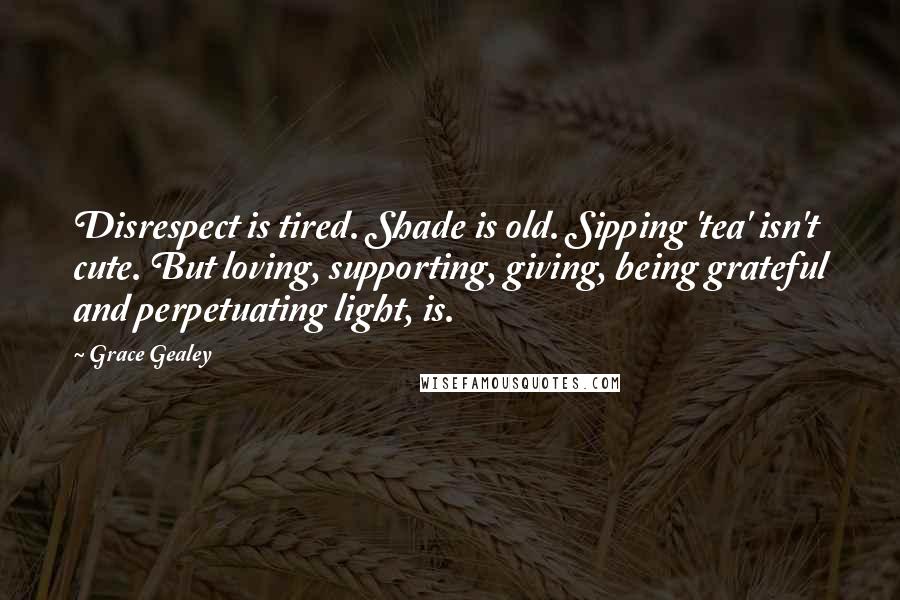 Grace Gealey Quotes: Disrespect is tired. Shade is old. Sipping 'tea' isn't cute. But loving, supporting, giving, being grateful and perpetuating light, is.
