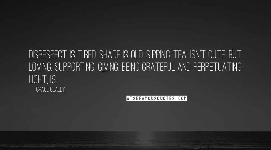 Grace Gealey Quotes: Disrespect is tired. Shade is old. Sipping 'tea' isn't cute. But loving, supporting, giving, being grateful and perpetuating light, is.