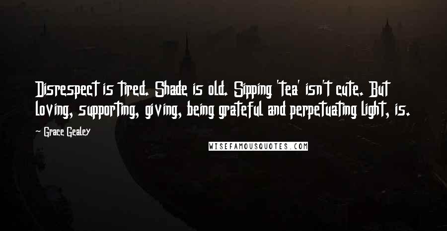 Grace Gealey Quotes: Disrespect is tired. Shade is old. Sipping 'tea' isn't cute. But loving, supporting, giving, being grateful and perpetuating light, is.