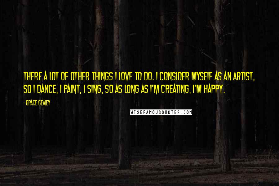 Grace Gealey Quotes: There a lot of other things I love to do. I consider myself as an artist, so I dance, I paint, I sing, so as long as I'm creating, I'm happy.