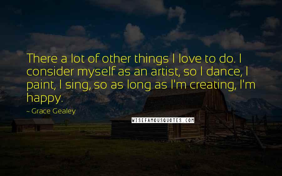 Grace Gealey Quotes: There a lot of other things I love to do. I consider myself as an artist, so I dance, I paint, I sing, so as long as I'm creating, I'm happy.