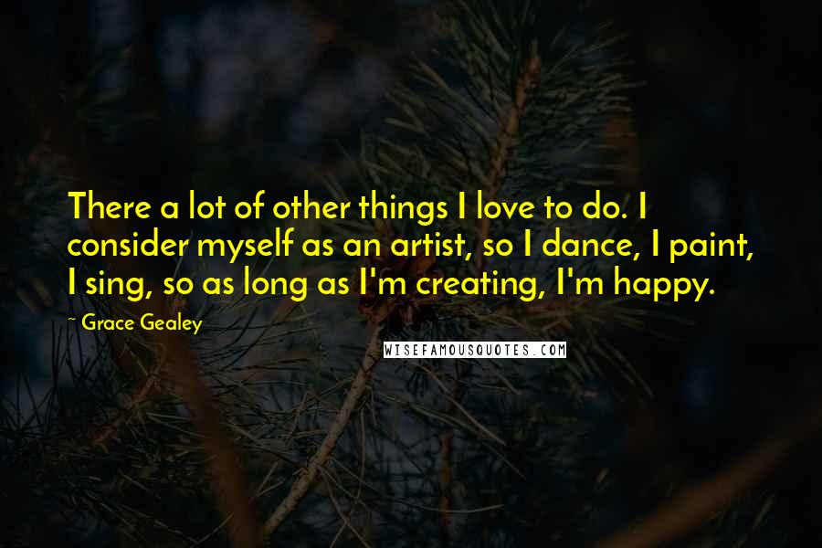 Grace Gealey Quotes: There a lot of other things I love to do. I consider myself as an artist, so I dance, I paint, I sing, so as long as I'm creating, I'm happy.