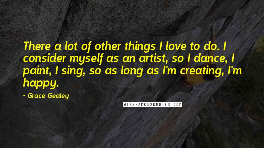 Grace Gealey Quotes: There a lot of other things I love to do. I consider myself as an artist, so I dance, I paint, I sing, so as long as I'm creating, I'm happy.