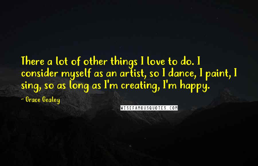 Grace Gealey Quotes: There a lot of other things I love to do. I consider myself as an artist, so I dance, I paint, I sing, so as long as I'm creating, I'm happy.