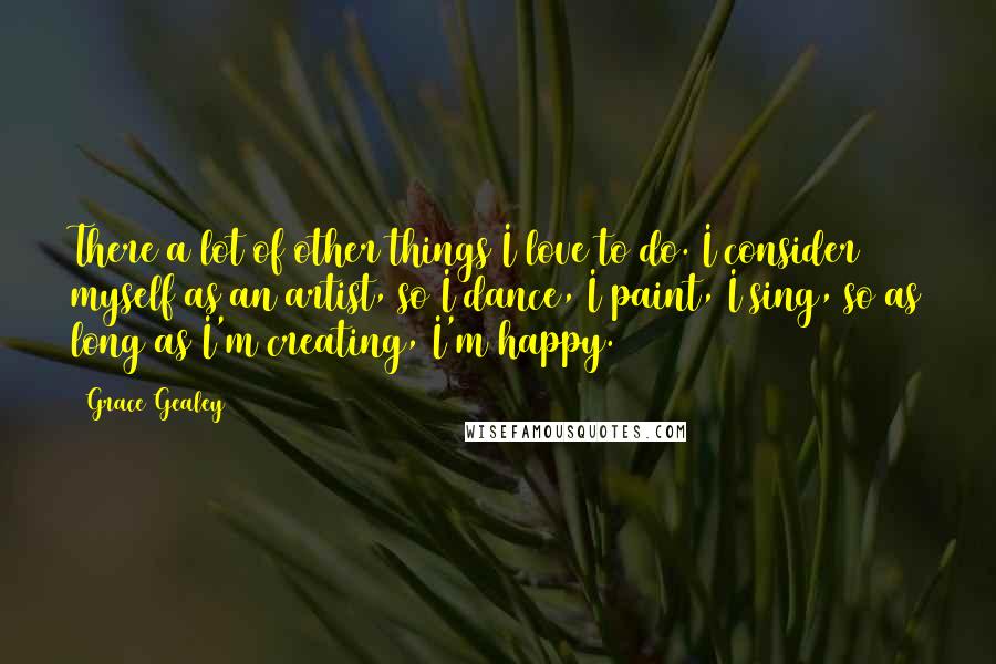 Grace Gealey Quotes: There a lot of other things I love to do. I consider myself as an artist, so I dance, I paint, I sing, so as long as I'm creating, I'm happy.