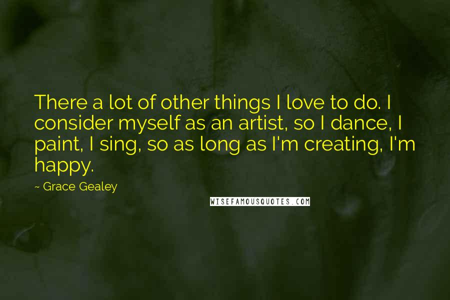 Grace Gealey Quotes: There a lot of other things I love to do. I consider myself as an artist, so I dance, I paint, I sing, so as long as I'm creating, I'm happy.