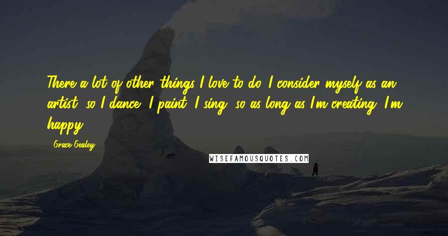 Grace Gealey Quotes: There a lot of other things I love to do. I consider myself as an artist, so I dance, I paint, I sing, so as long as I'm creating, I'm happy.