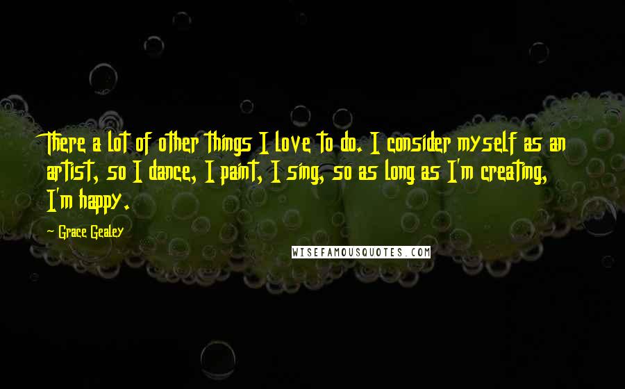 Grace Gealey Quotes: There a lot of other things I love to do. I consider myself as an artist, so I dance, I paint, I sing, so as long as I'm creating, I'm happy.
