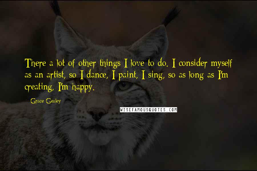 Grace Gealey Quotes: There a lot of other things I love to do. I consider myself as an artist, so I dance, I paint, I sing, so as long as I'm creating, I'm happy.