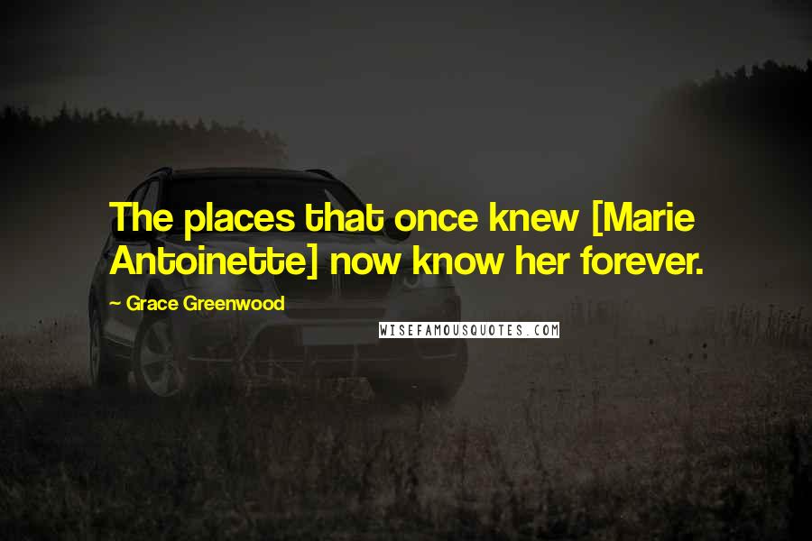 Grace Greenwood Quotes: The places that once knew [Marie Antoinette] now know her forever.