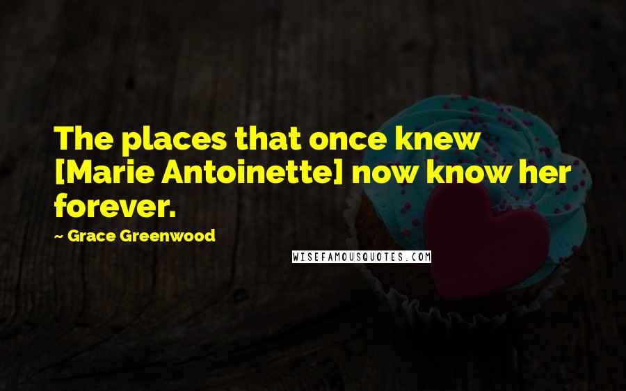 Grace Greenwood Quotes: The places that once knew [Marie Antoinette] now know her forever.