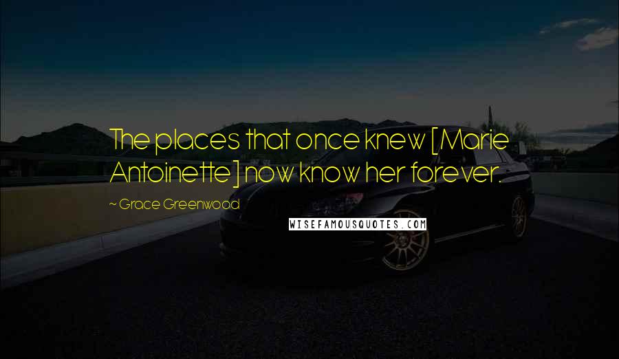 Grace Greenwood Quotes: The places that once knew [Marie Antoinette] now know her forever.