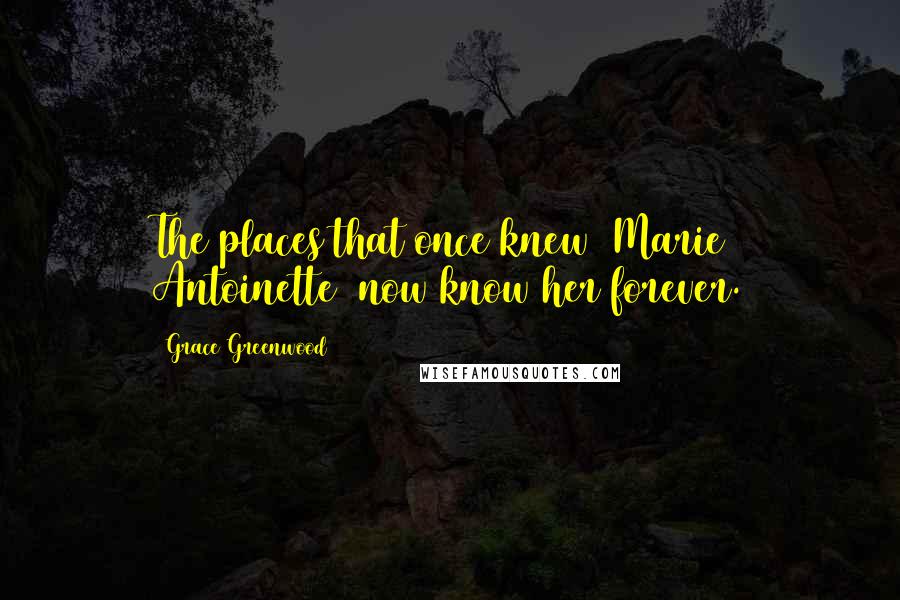 Grace Greenwood Quotes: The places that once knew [Marie Antoinette] now know her forever.