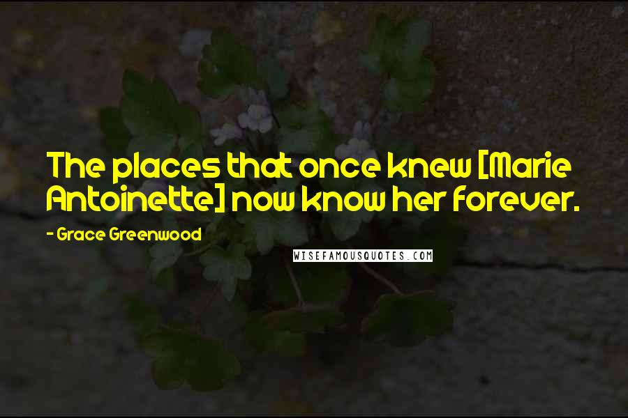 Grace Greenwood Quotes: The places that once knew [Marie Antoinette] now know her forever.