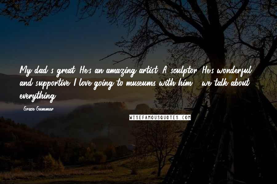 Grace Gummer Quotes: My dad's great. He's an amazing artist. A sculptor. He's wonderful and supportive. I love going to museums with him - we talk about ... everything.