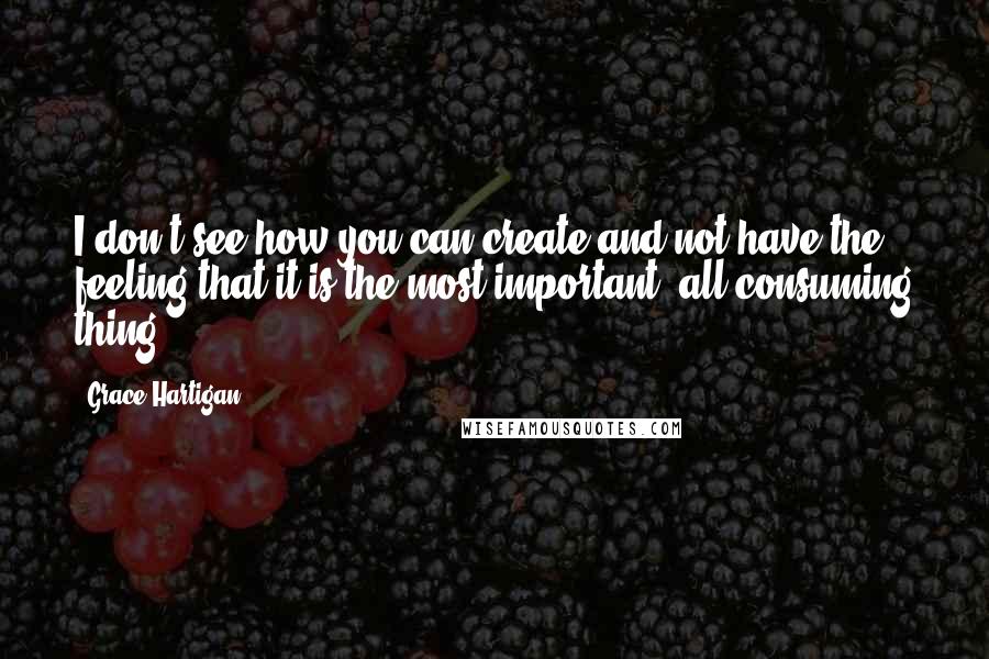 Grace Hartigan Quotes: I don't see how you can create and not have the feeling that it is the most important, all-consuming thing.