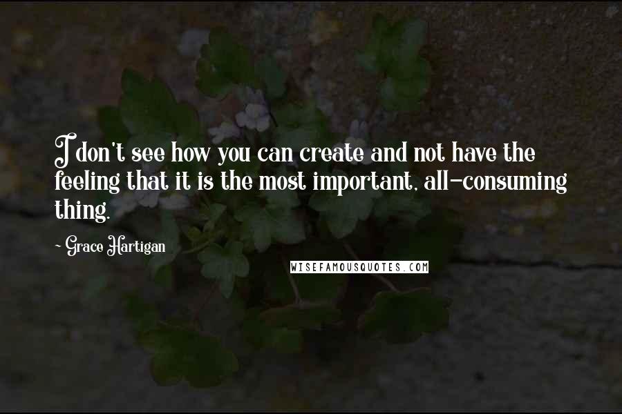 Grace Hartigan Quotes: I don't see how you can create and not have the feeling that it is the most important, all-consuming thing.