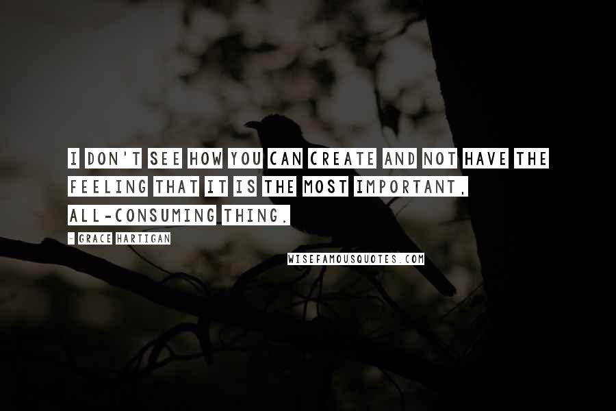 Grace Hartigan Quotes: I don't see how you can create and not have the feeling that it is the most important, all-consuming thing.