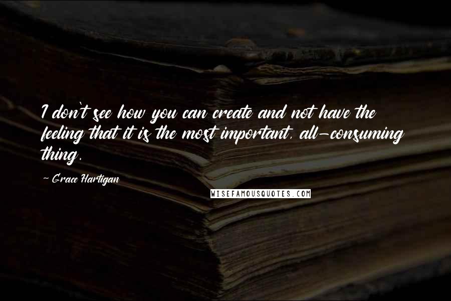 Grace Hartigan Quotes: I don't see how you can create and not have the feeling that it is the most important, all-consuming thing.