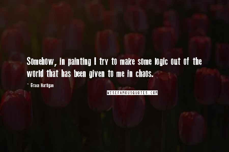 Grace Hartigan Quotes: Somehow, in painting I try to make some logic out of the world that has been given to me in chaos.