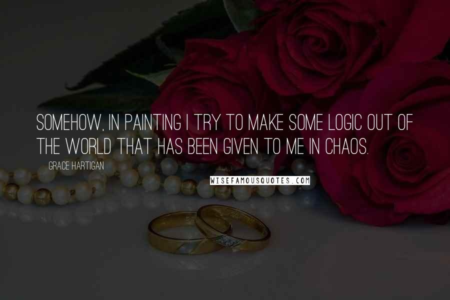 Grace Hartigan Quotes: Somehow, in painting I try to make some logic out of the world that has been given to me in chaos.