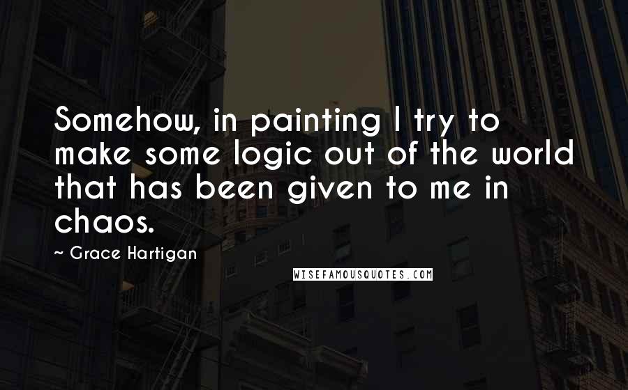 Grace Hartigan Quotes: Somehow, in painting I try to make some logic out of the world that has been given to me in chaos.