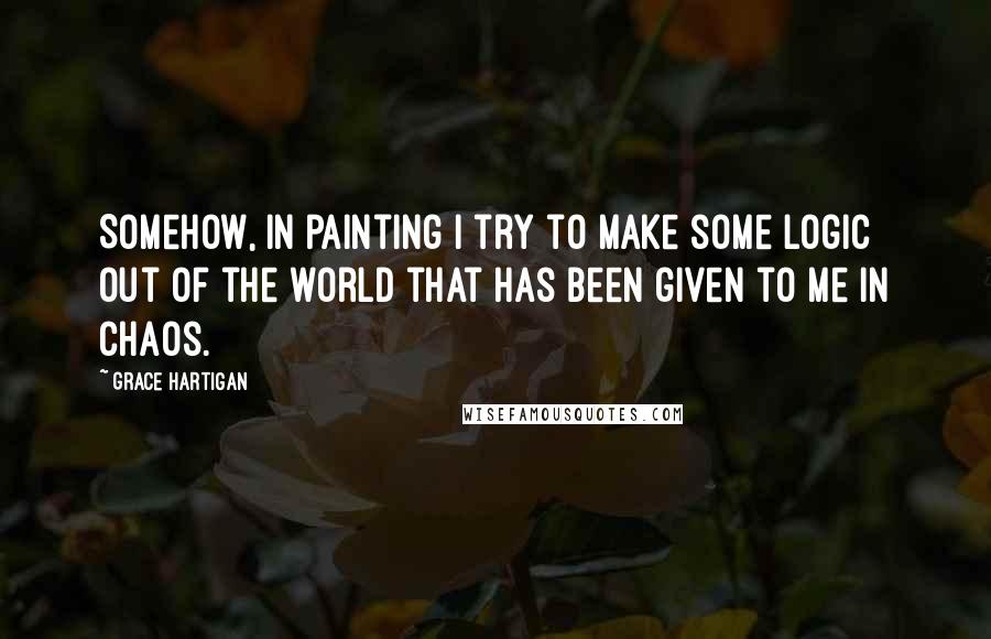 Grace Hartigan Quotes: Somehow, in painting I try to make some logic out of the world that has been given to me in chaos.