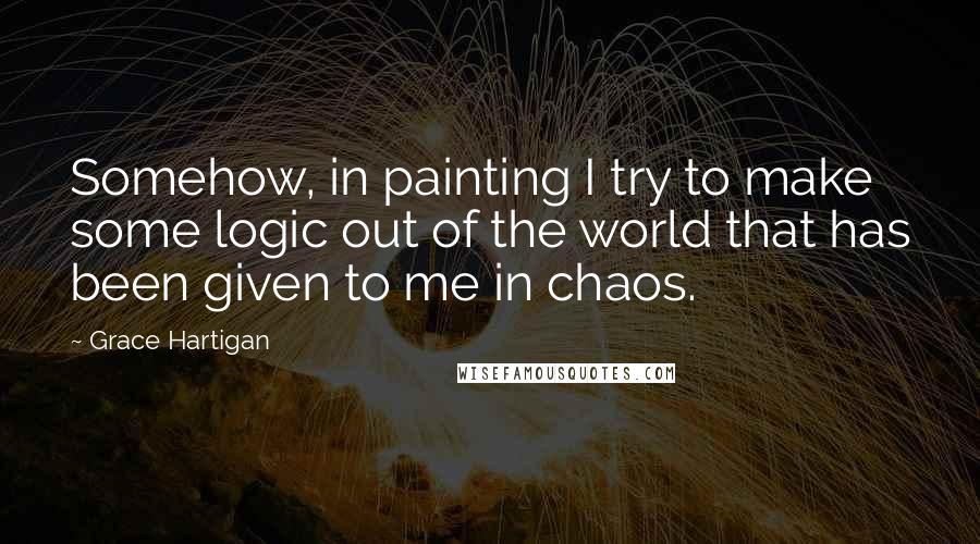 Grace Hartigan Quotes: Somehow, in painting I try to make some logic out of the world that has been given to me in chaos.
