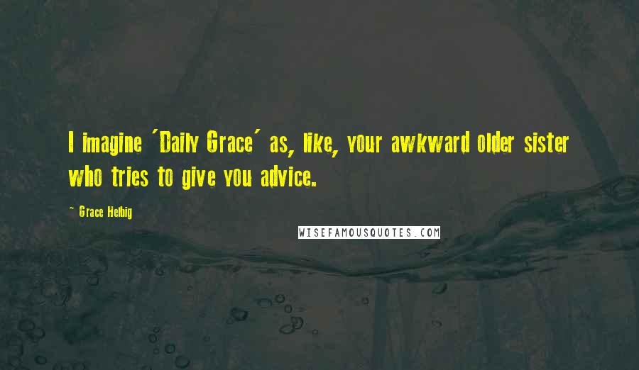 Grace Helbig Quotes: I imagine 'Daily Grace' as, like, your awkward older sister who tries to give you advice.