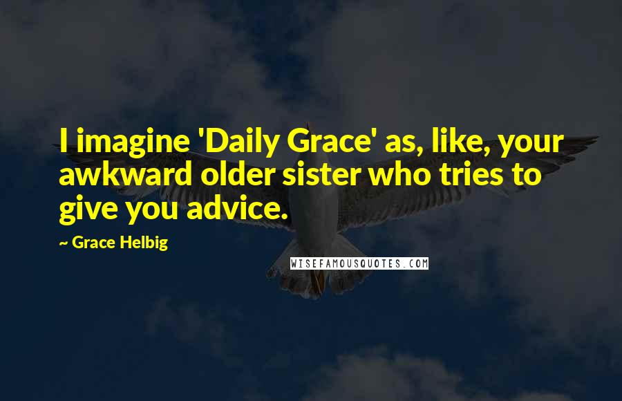 Grace Helbig Quotes: I imagine 'Daily Grace' as, like, your awkward older sister who tries to give you advice.