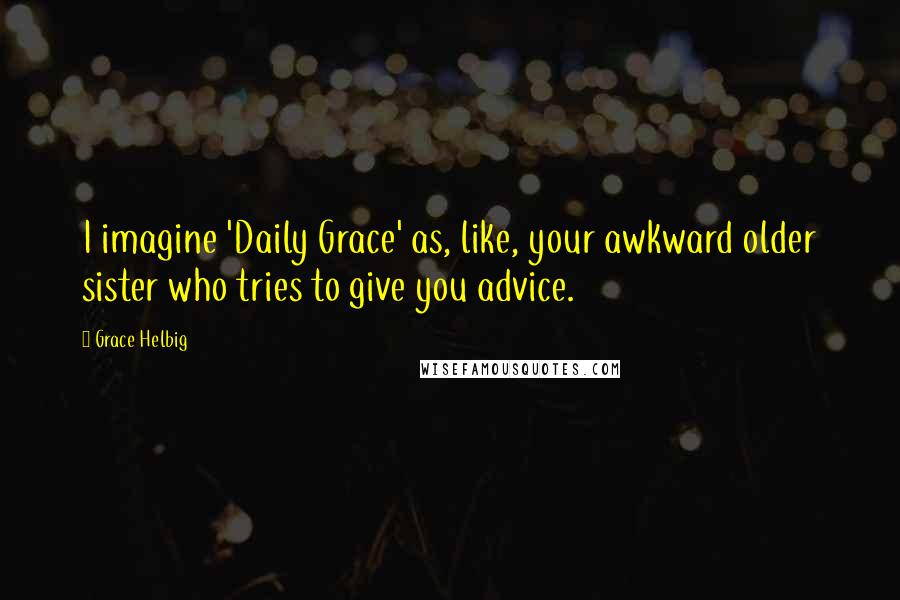 Grace Helbig Quotes: I imagine 'Daily Grace' as, like, your awkward older sister who tries to give you advice.