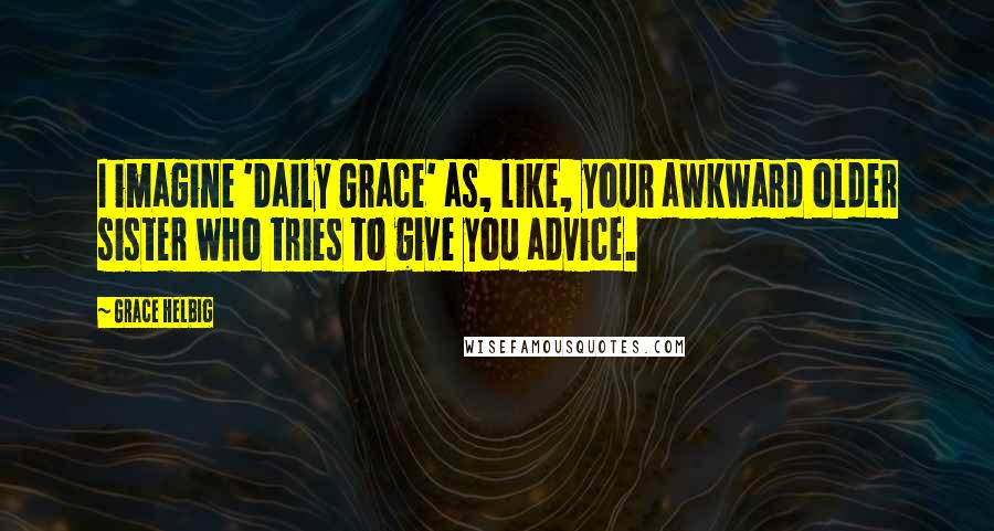 Grace Helbig Quotes: I imagine 'Daily Grace' as, like, your awkward older sister who tries to give you advice.