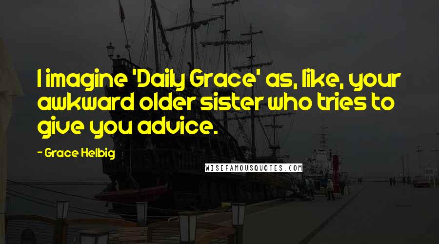 Grace Helbig Quotes: I imagine 'Daily Grace' as, like, your awkward older sister who tries to give you advice.