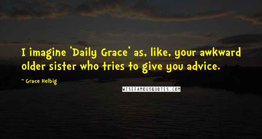 Grace Helbig Quotes: I imagine 'Daily Grace' as, like, your awkward older sister who tries to give you advice.