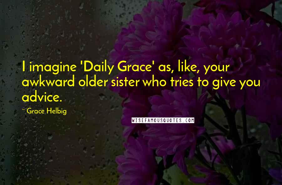 Grace Helbig Quotes: I imagine 'Daily Grace' as, like, your awkward older sister who tries to give you advice.