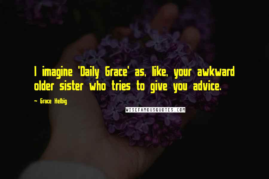 Grace Helbig Quotes: I imagine 'Daily Grace' as, like, your awkward older sister who tries to give you advice.