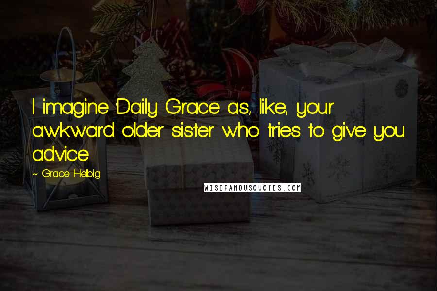 Grace Helbig Quotes: I imagine 'Daily Grace' as, like, your awkward older sister who tries to give you advice.