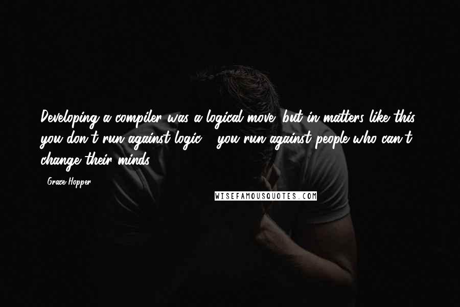 Grace Hopper Quotes: Developing a compiler was a logical move; but in matters like this, you don't run against logic - you run against people who can't change their minds.