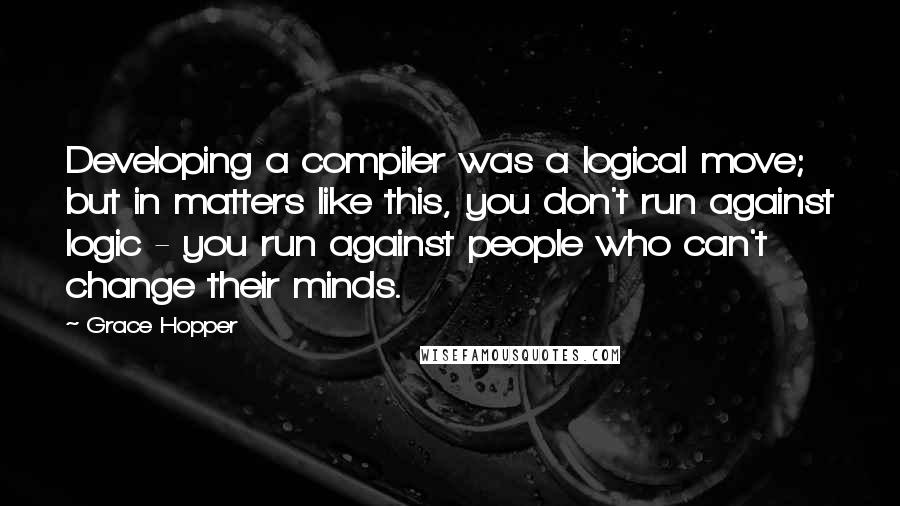 Grace Hopper Quotes: Developing a compiler was a logical move; but in matters like this, you don't run against logic - you run against people who can't change their minds.