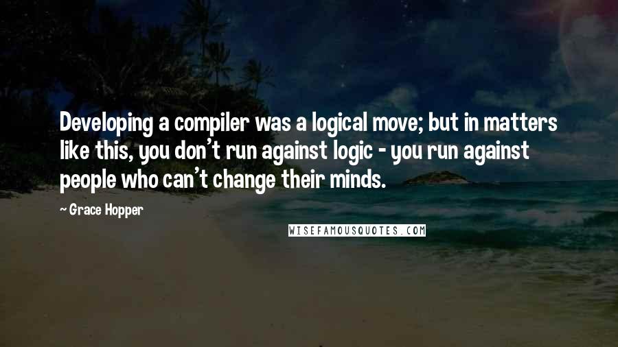 Grace Hopper Quotes: Developing a compiler was a logical move; but in matters like this, you don't run against logic - you run against people who can't change their minds.