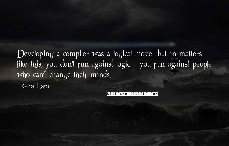 Grace Hopper Quotes: Developing a compiler was a logical move; but in matters like this, you don't run against logic - you run against people who can't change their minds.