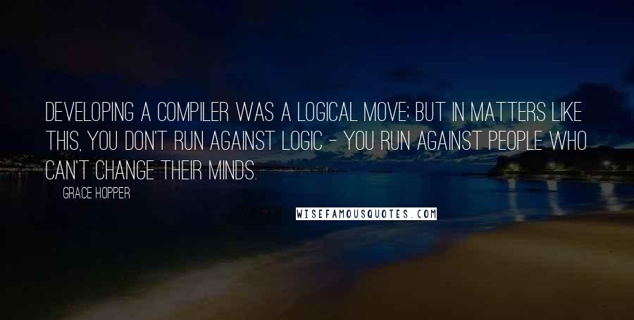 Grace Hopper Quotes: Developing a compiler was a logical move; but in matters like this, you don't run against logic - you run against people who can't change their minds.