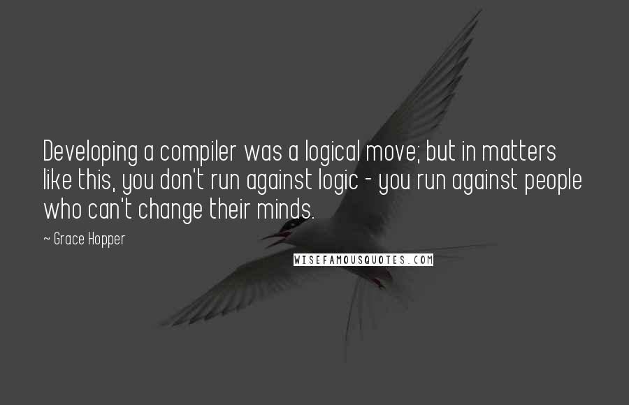 Grace Hopper Quotes: Developing a compiler was a logical move; but in matters like this, you don't run against logic - you run against people who can't change their minds.