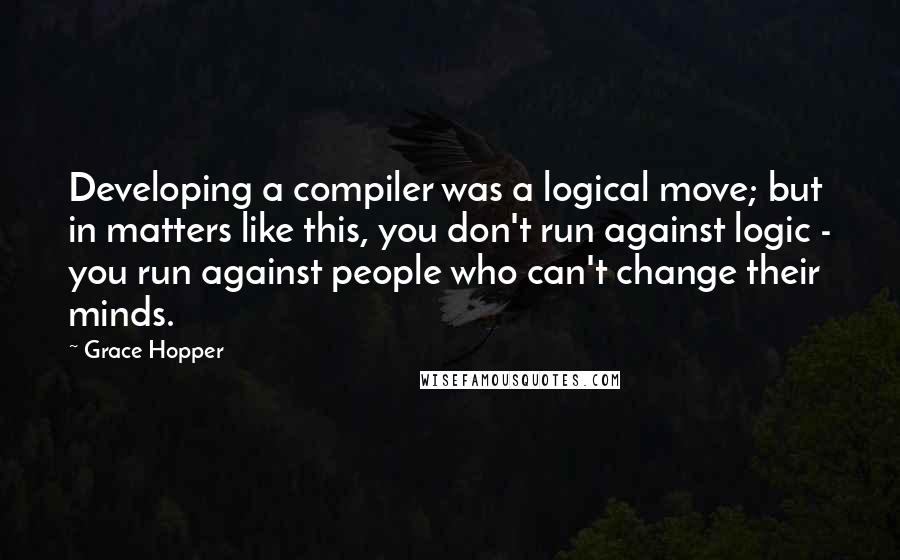 Grace Hopper Quotes: Developing a compiler was a logical move; but in matters like this, you don't run against logic - you run against people who can't change their minds.