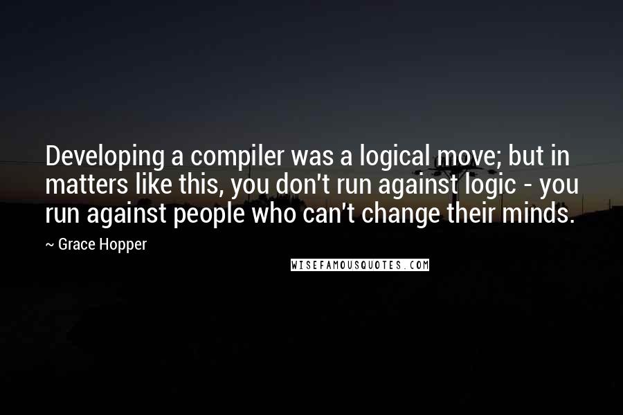 Grace Hopper Quotes: Developing a compiler was a logical move; but in matters like this, you don't run against logic - you run against people who can't change their minds.