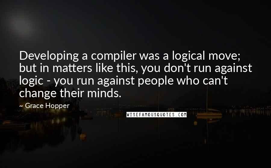 Grace Hopper Quotes: Developing a compiler was a logical move; but in matters like this, you don't run against logic - you run against people who can't change their minds.