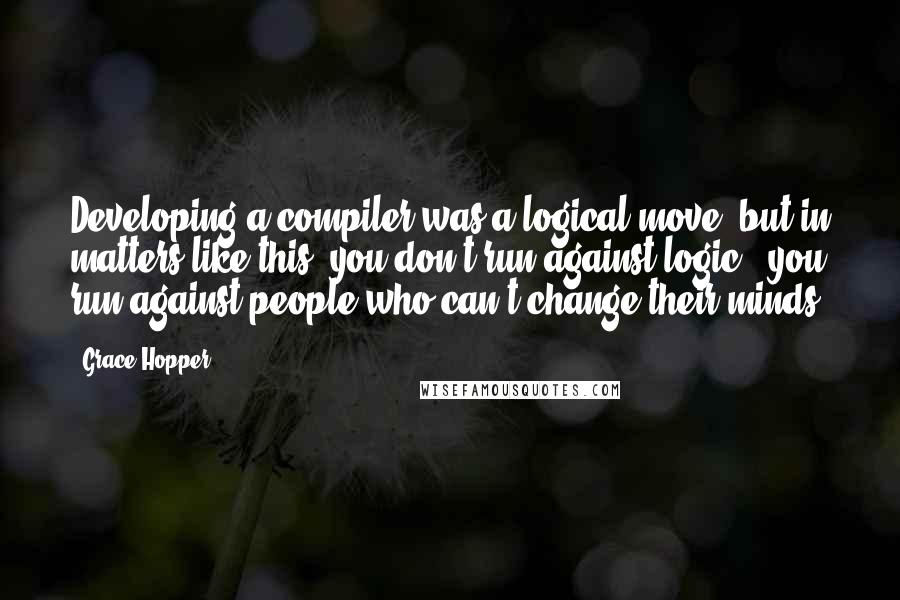 Grace Hopper Quotes: Developing a compiler was a logical move; but in matters like this, you don't run against logic - you run against people who can't change their minds.